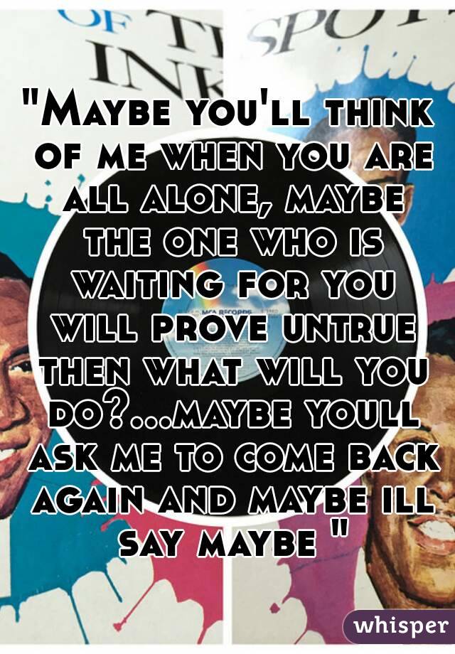 
"Maybe you'll think of me when you are all alone, maybe the one who is waiting for you will prove untrue then what will you do?...maybe youll ask me to come back again and maybe ill say maybe "
