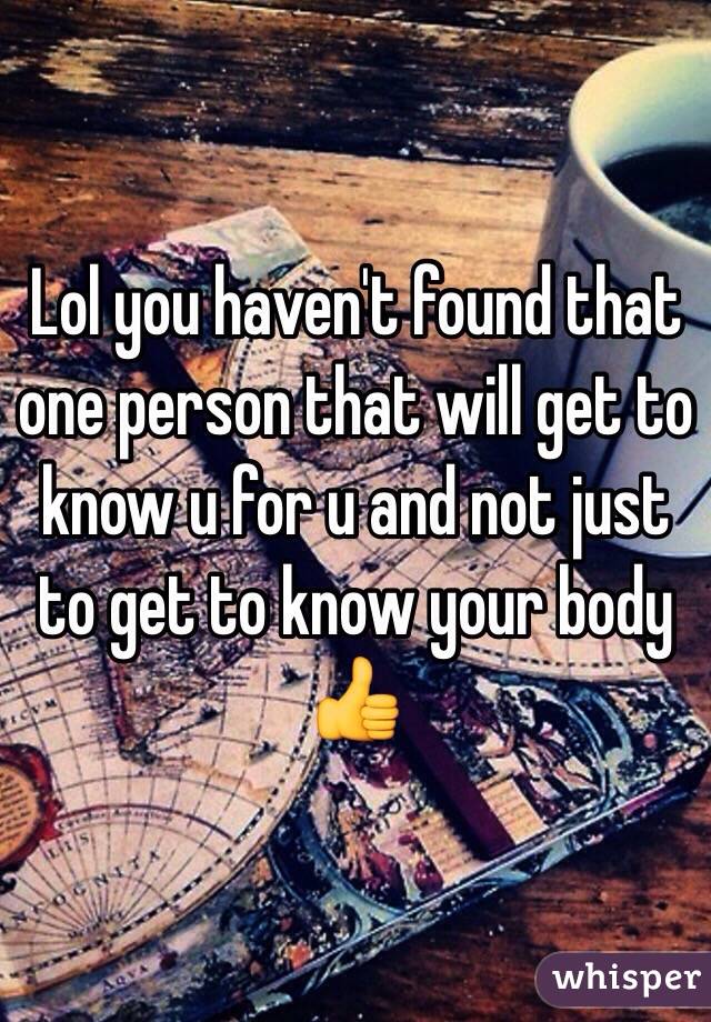 Lol you haven't found that one person that will get to know u for u and not just to get to know your body 👍