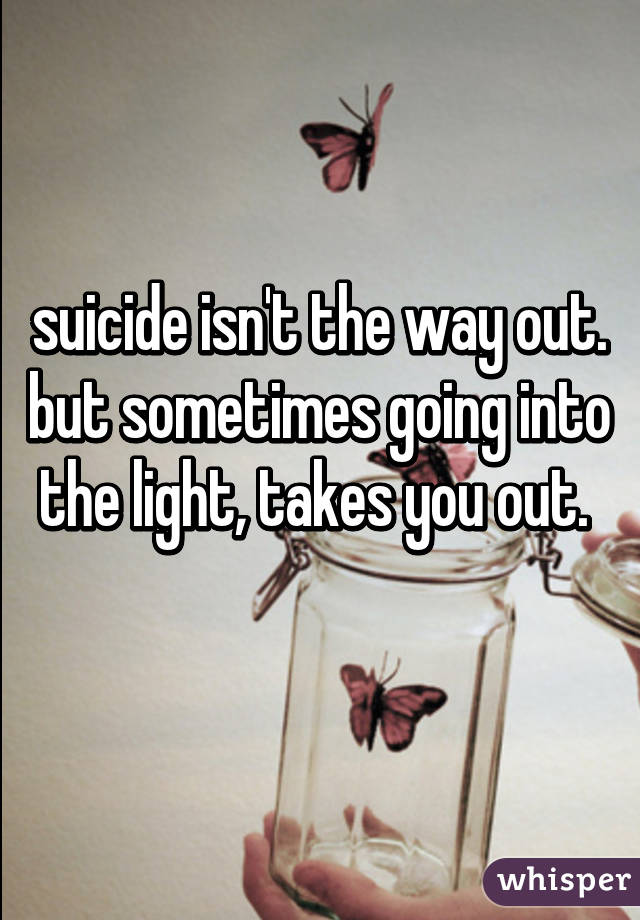 suicide isn't the way out. but sometimes going into the light, takes you out. 
