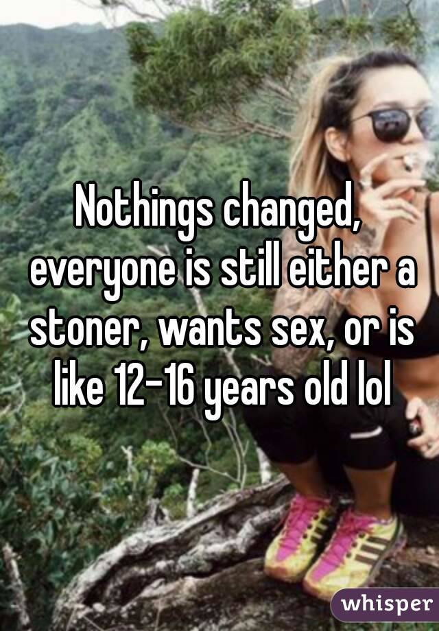 Nothings changed, everyone is still either a stoner, wants sex, or is like 12-16 years old lol