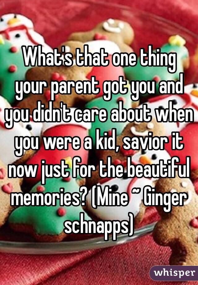 What's that one thing your parent got you and you didn't care about when you were a kid, savior it now just for the beautiful memories? (Mine ~ Ginger schnapps)