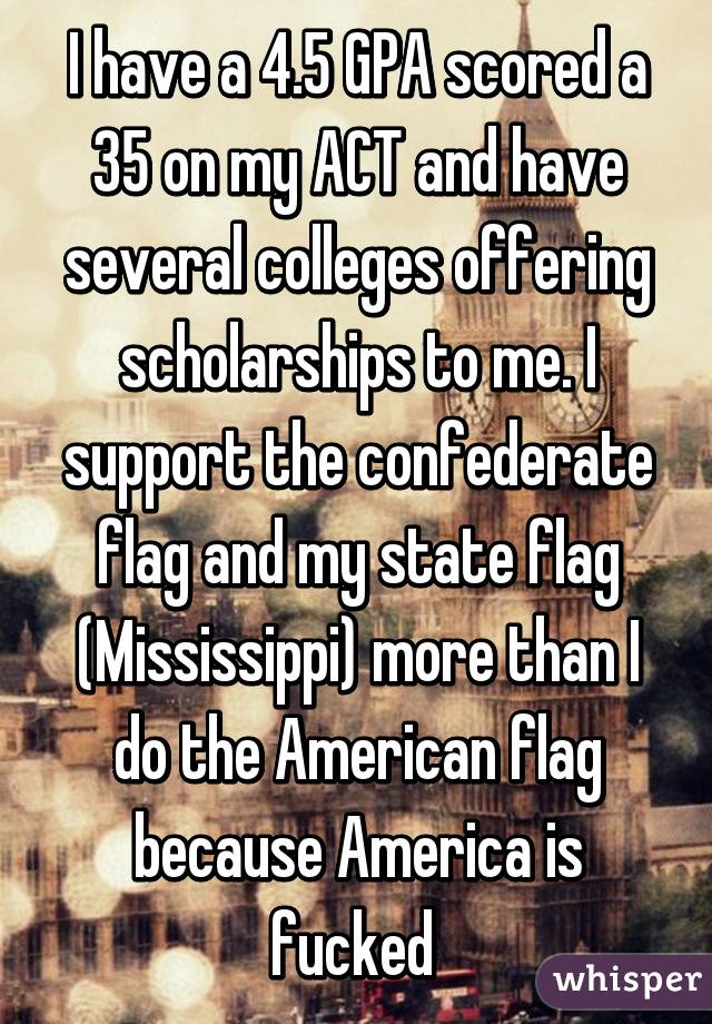 I have a 4.5 GPA scored a 35 on my ACT and have several colleges offering scholarships to me. I support the confederate flag and my state flag (Mississippi) more than I do the American flag because America is fucked 