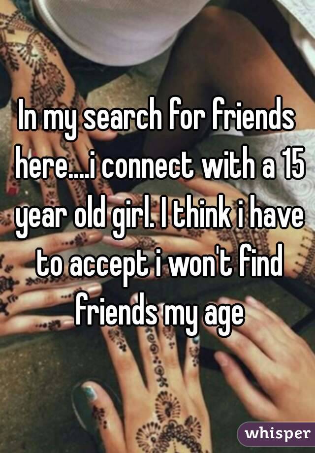 In my search for friends here....i connect with a 15 year old girl. I think i have to accept i won't find friends my age