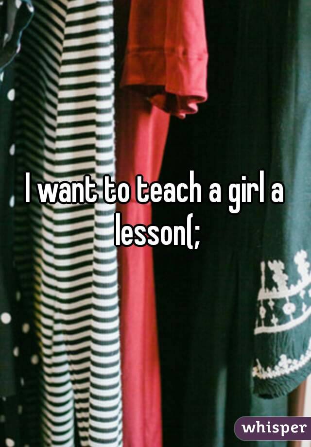 I want to teach a girl a lesson(;