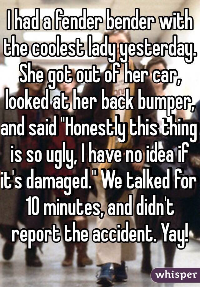 I had a fender bender with the coolest lady yesterday. She got out of her car, looked at her back bumper, and said "Honestly this thing is so ugly, I have no idea if it's damaged." We talked for 10 minutes, and didn't report the accident. Yay!