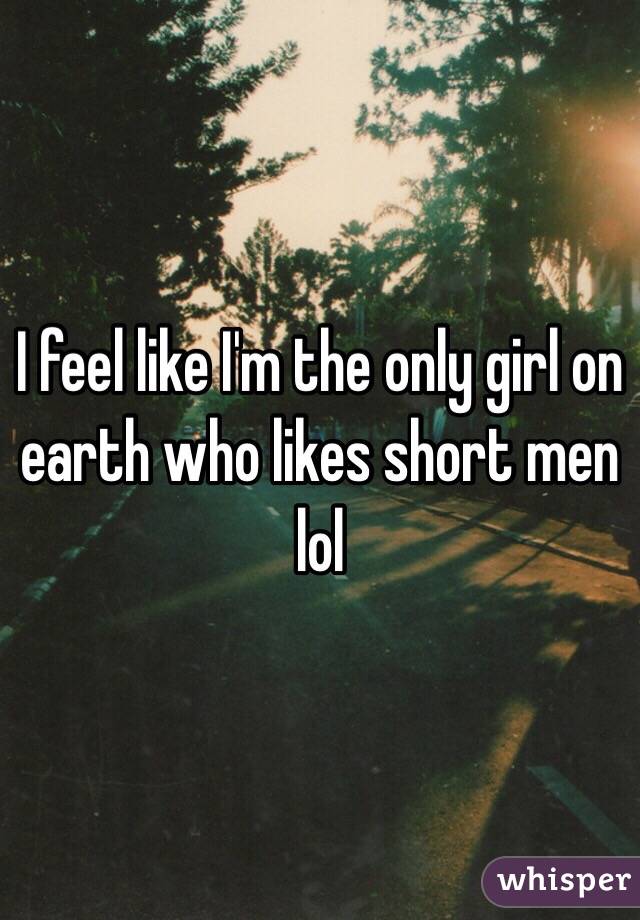 I feel like I'm the only girl on earth who likes short men lol