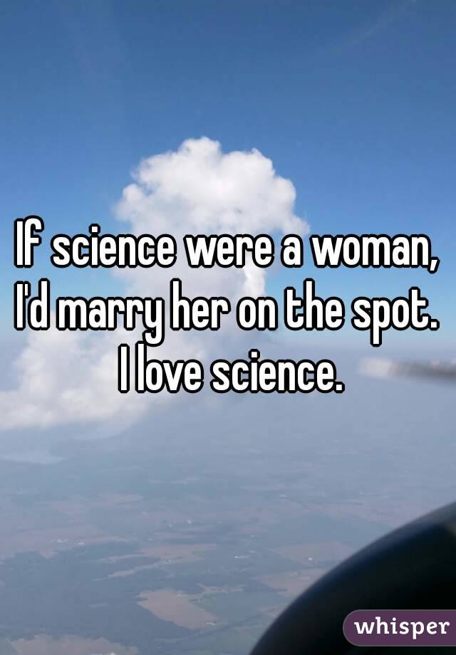 If science were a woman, I'd marry her on the spot.  I love science.