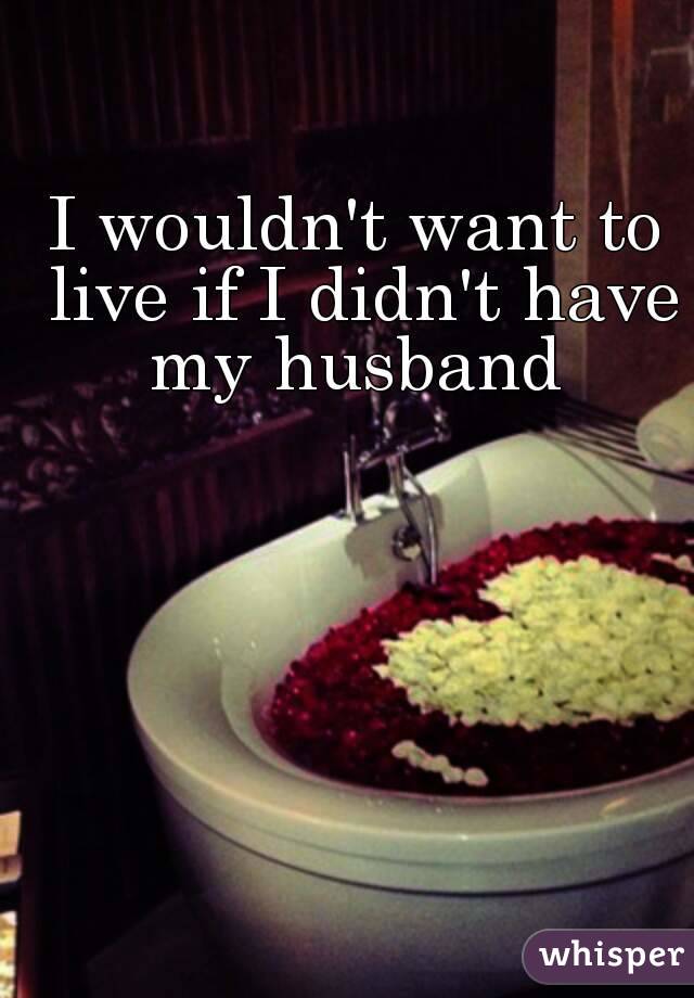 I wouldn't want to live if I didn't have my husband 