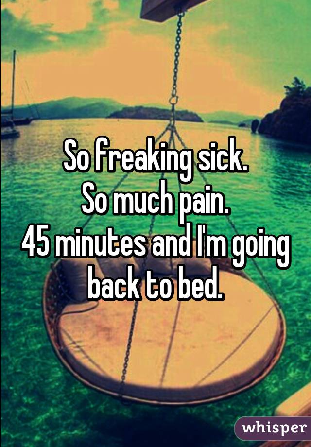 So freaking sick.
So much pain.
45 minutes and I'm going back to bed.