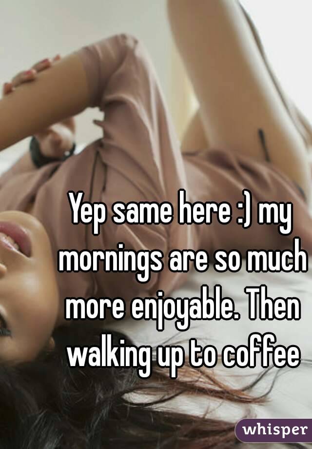 Yep same here :) my mornings are so much more enjoyable. Then walking up to coffee