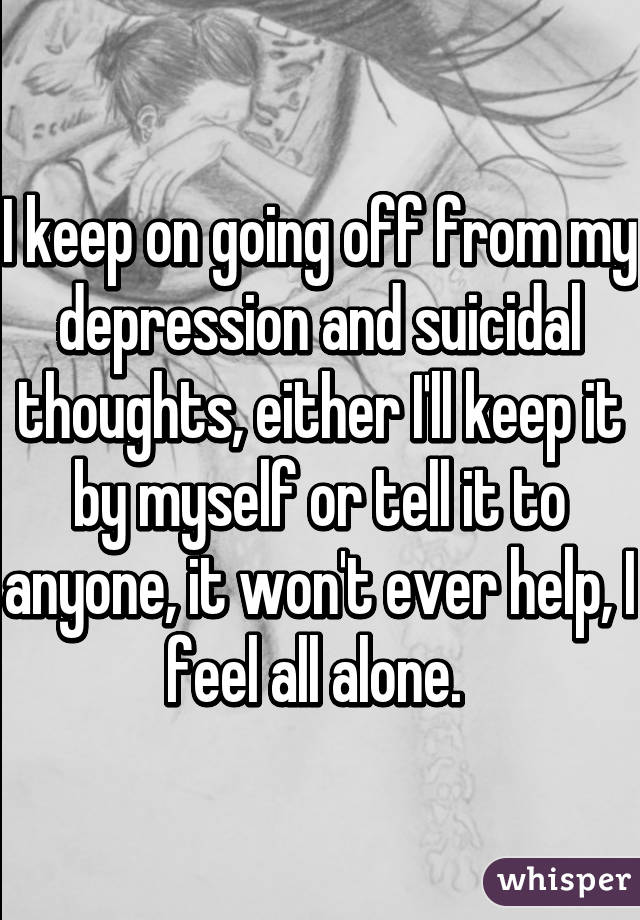 I keep on going off from my depression and suicidal thoughts, either I'll keep it by myself or tell it to anyone, it won't ever help, I feel all alone. 