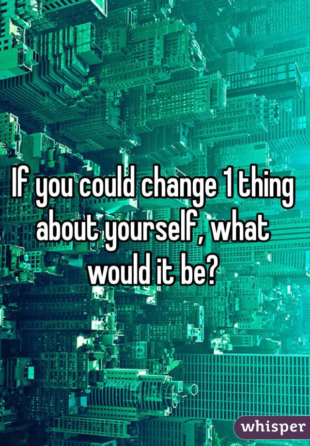 If you could change 1 thing about yourself, what would it be?
