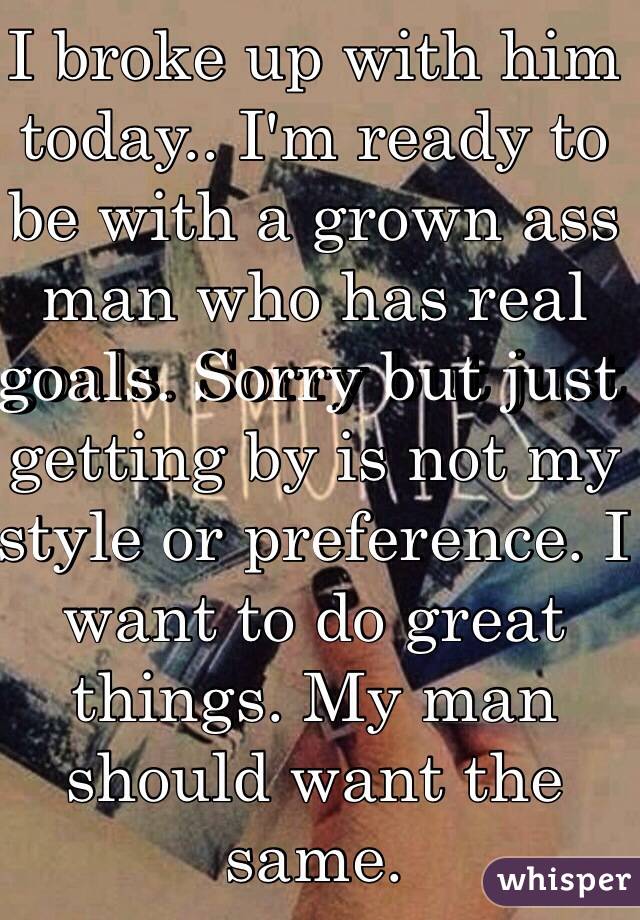 I broke up with him today.. I'm ready to be with a grown ass man who has real goals. Sorry but just getting by is not my style or preference. I want to do great things. My man should want the same.