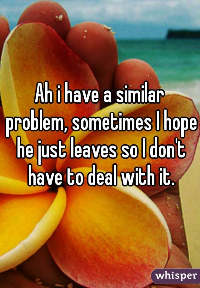 Ah i have a similar problem, sometimes I hope he just leaves so I don't have to deal with it.