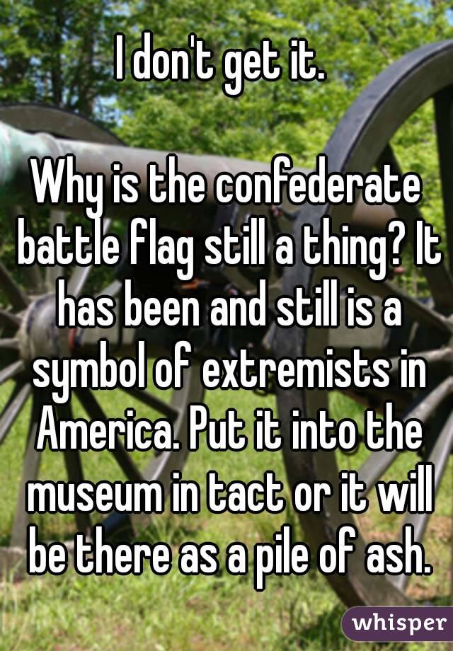 I don't get it. 

Why is the confederate battle flag still a thing? It has been and still is a symbol of extremists in America. Put it into the museum in tact or it will be there as a pile of ash.