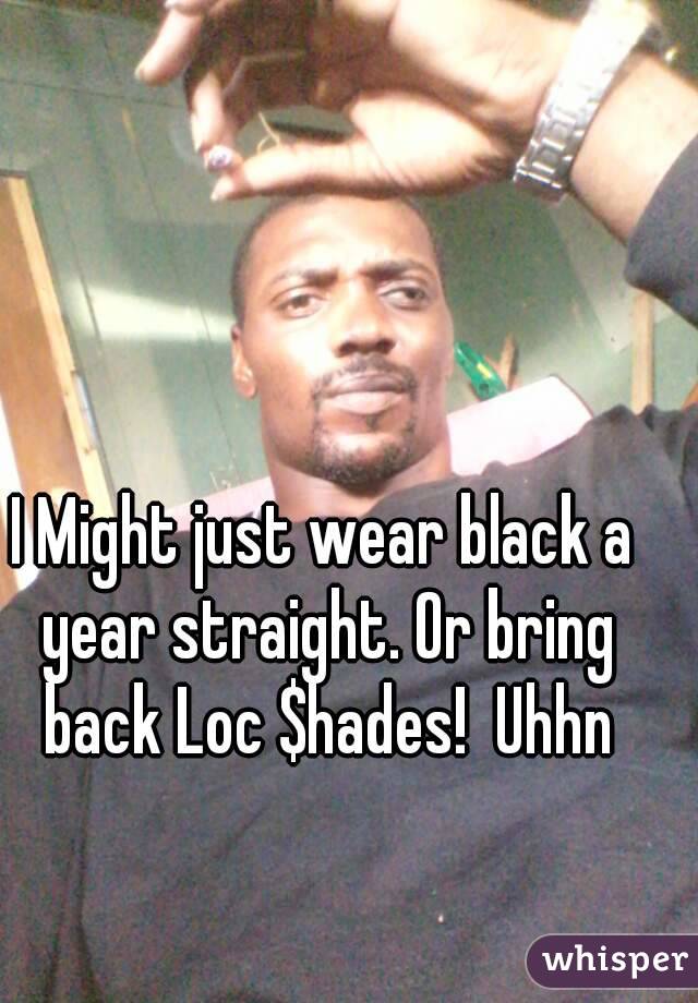 I Might just wear black a year straight. Or bring back Loc $hades!  Uhhn