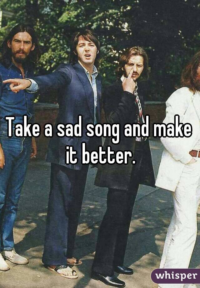 Take a sad song and make it better.