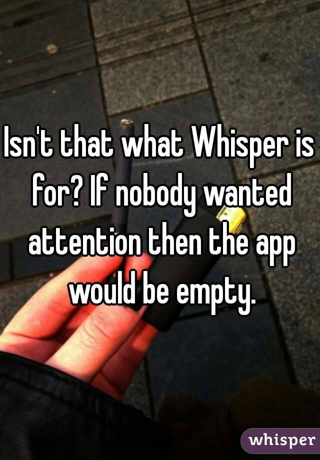 Isn't that what Whisper is for? If nobody wanted attention then the app would be empty.