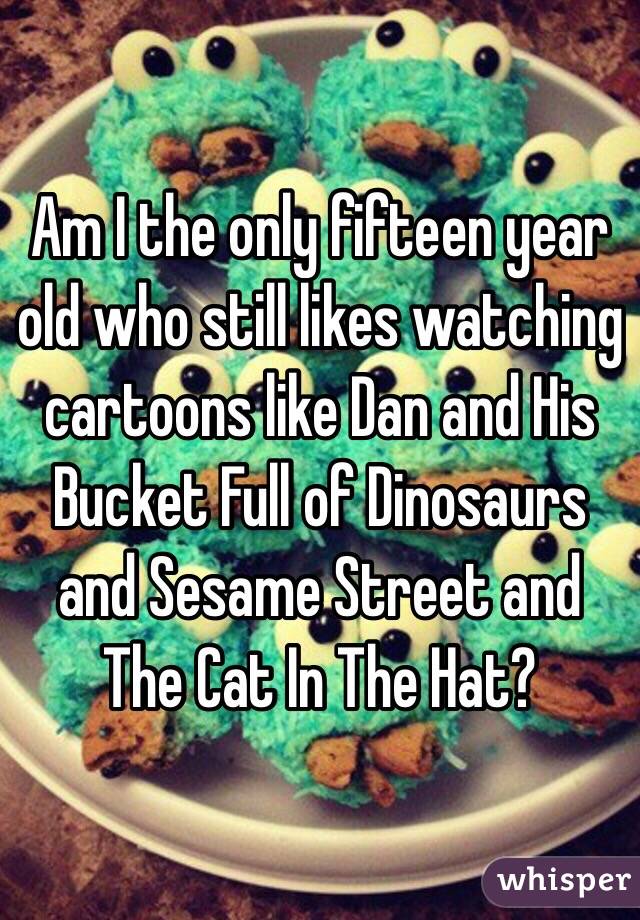 Am I the only fifteen year old who still likes watching cartoons like Dan and His Bucket Full of Dinosaurs and Sesame Street and The Cat In The Hat?