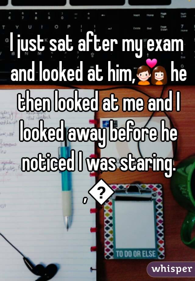 I just sat after my exam and looked at him,💑 he then looked at me and I looked away before he noticed I was staring. ,😢