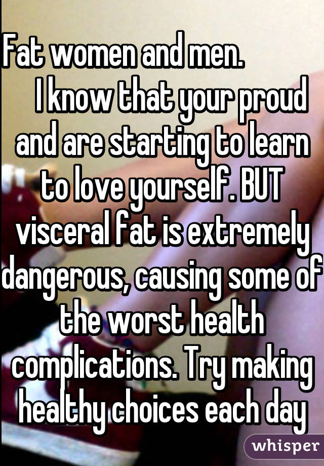 Fat women and men.                 I know that your proud and are starting to learn to love yourself. BUT visceral fat is extremely dangerous, causing some of the worst health complications. Try making healthy choices each day