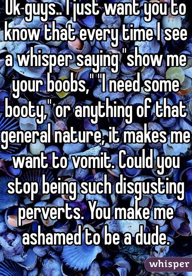 Ok guys.. I just want you to know that every time I see a whisper saying "show me your boobs," "I need some booty," or anything of that general nature, it makes me want to vomit. Could you stop being such disgusting perverts. You make me ashamed to be a dude.