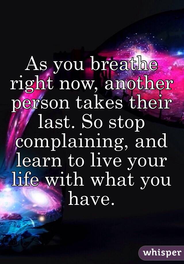 As you breathe right now, another person takes their last. So stop complaining, and learn to live your life with what you have.