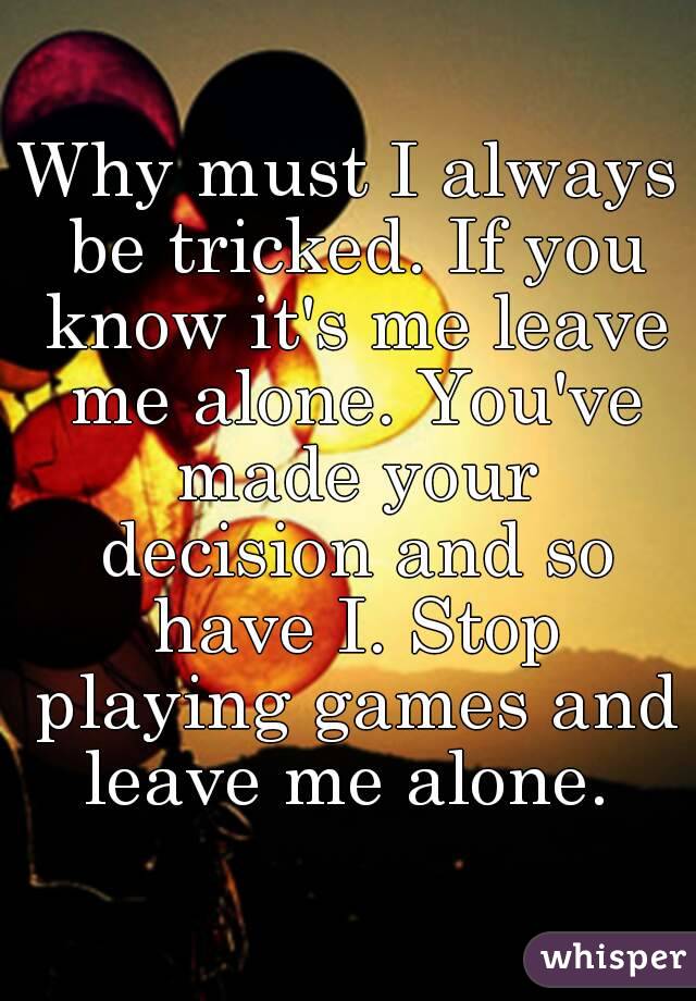 Why must I always be tricked. If you know it's me leave me alone. You've made your decision and so have I. Stop playing games and leave me alone. 