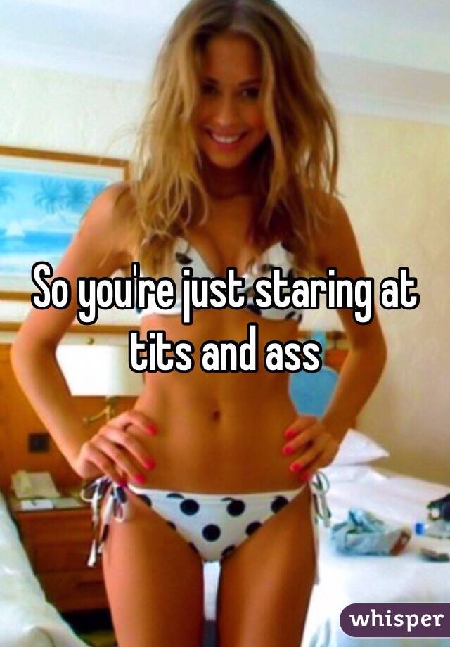 So you're just staring at tits and ass