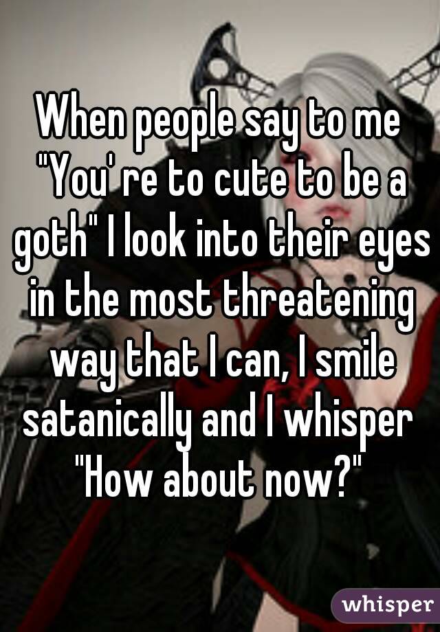 When people say to me "You' re to cute to be a goth" I look into their eyes in the most threatening way that I can, I smile satanically and I whisper 
"How about now?"