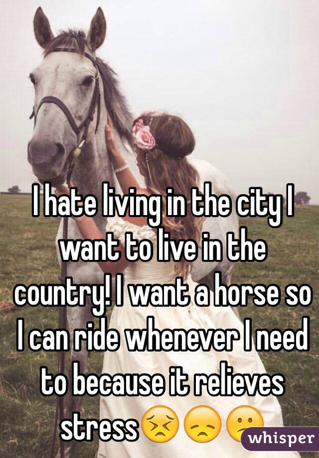 I hate living in the city I want to live in the country! I want a horse so I can ride whenever I need to because it relieves stress😣😞😕