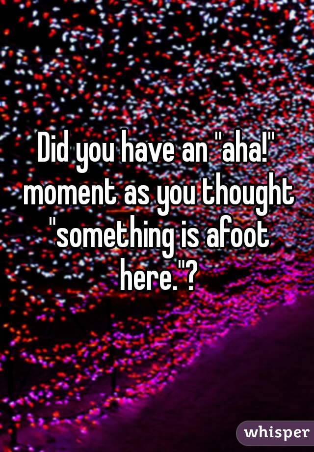 Did you have an "aha!" moment as you thought "something is afoot here."?