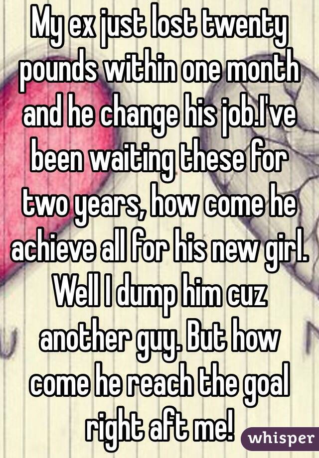 My ex just lost twenty pounds within one month and he change his job.I've been waiting these for two years, how come he achieve all for his new girl. Well I dump him cuz another guy. But how come he reach the goal right aft me! 