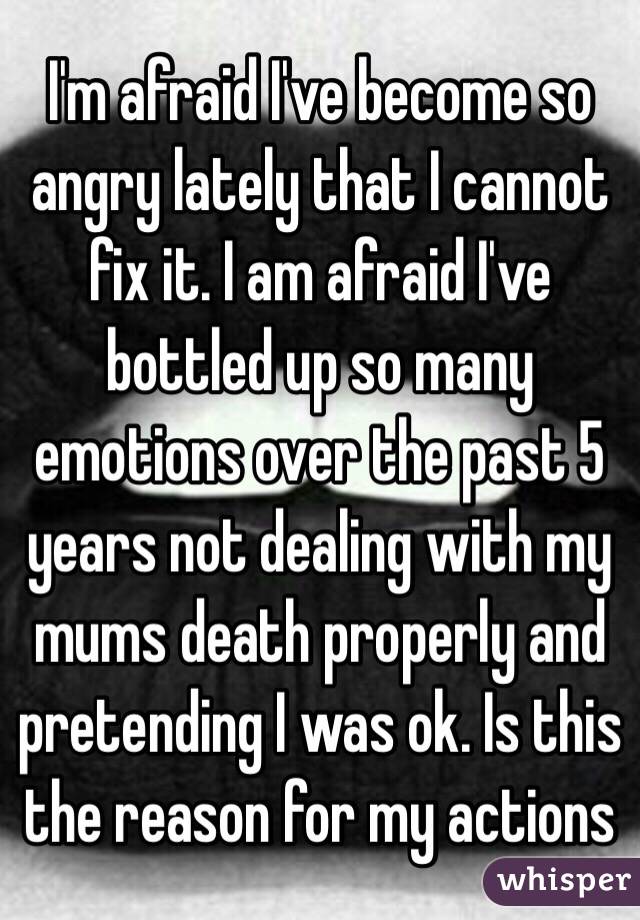 I'm afraid I've become so angry lately that I cannot fix it. I am afraid I've bottled up so many emotions over the past 5 years not dealing with my mums death properly and pretending I was ok. Is this the reason for my actions 