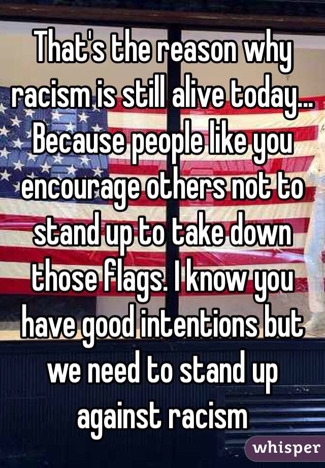 That's the reason why racism is still alive today... Because people like you encourage others not to stand up to take down those flags. I know you have good intentions but we need to stand up against racism