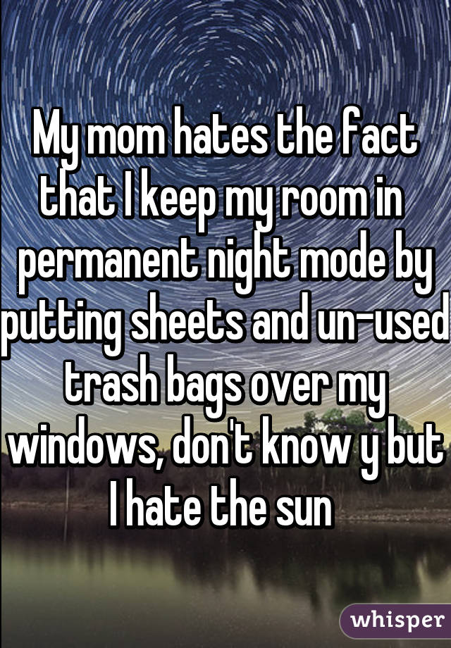 My mom hates the fact that I keep my room in  permanent night mode by putting sheets and un-used trash bags over my windows, don't know y but I hate the sun 