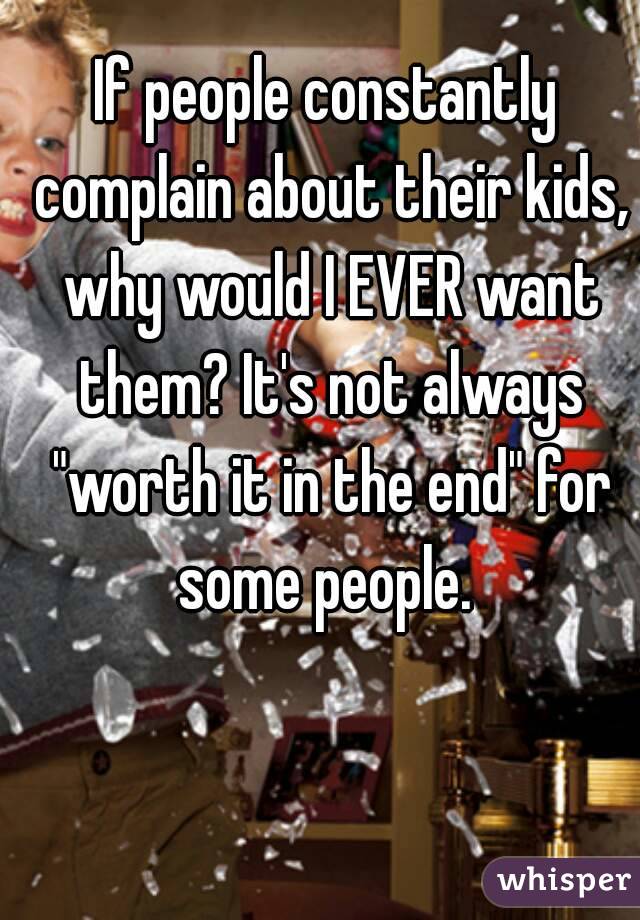 If people constantly complain about their kids, why would I EVER want them? It's not always "worth it in the end" for some people. 