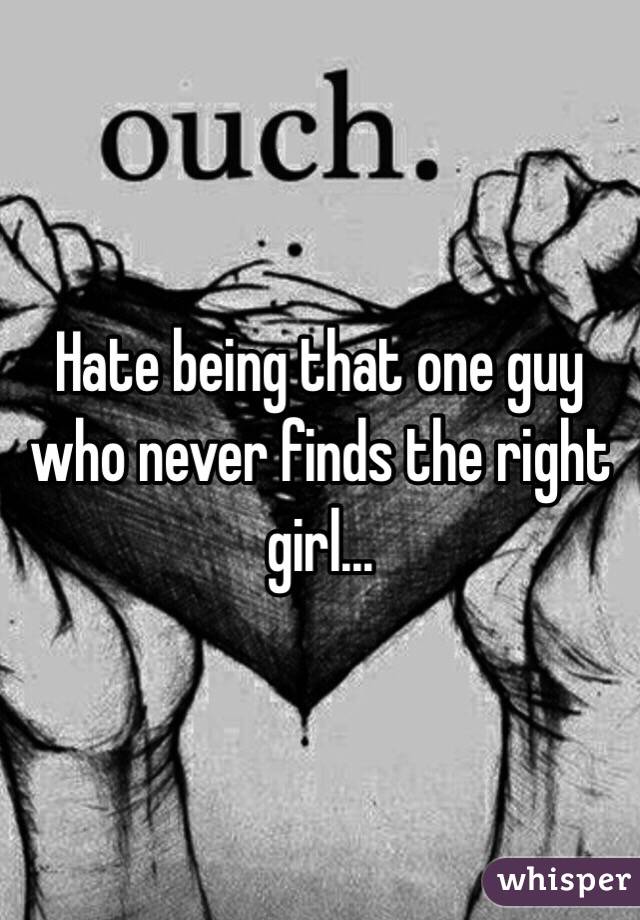 Hate being that one guy who never finds the right girl...