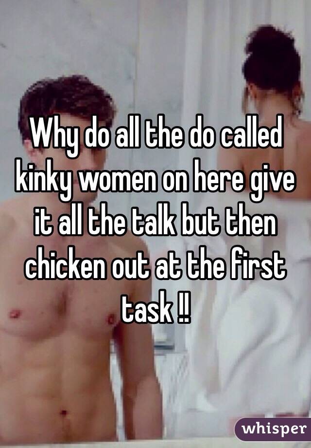 Why do all the do called kinky women on here give it all the talk but then chicken out at the first task !!