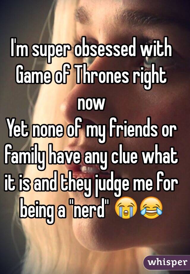 I'm super obsessed with Game of Thrones right now 
Yet none of my friends or family have any clue what it is and they judge me for being a "nerd" 😭😂