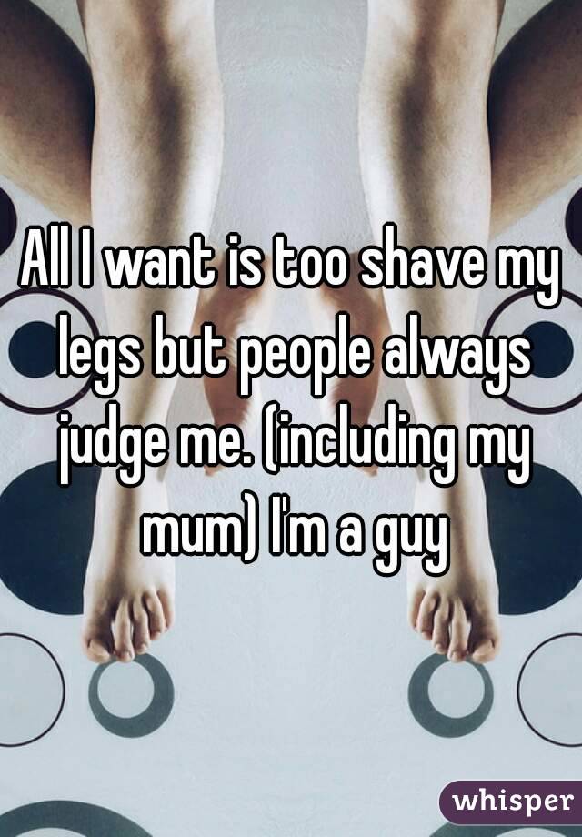 All I want is too shave my legs but people always judge me. (including my mum) I'm a guy