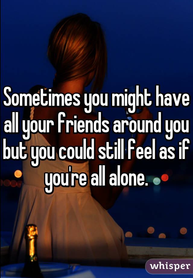 Sometimes you might have all your friends around you but you could still feel as if you're all alone.