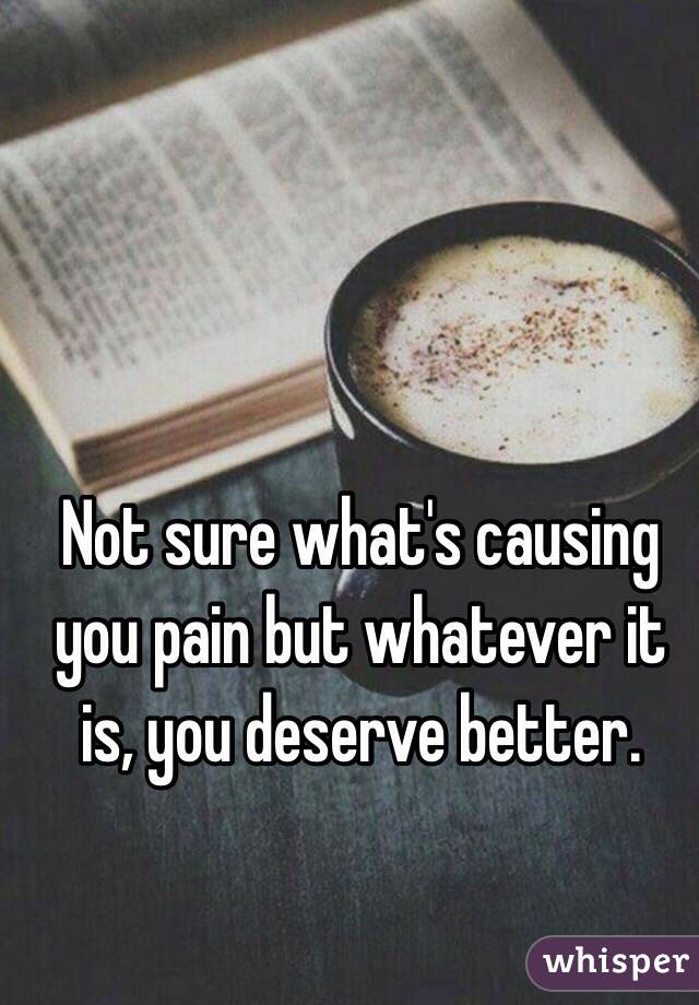 Not sure what's causing you pain but whatever it is, you deserve better.