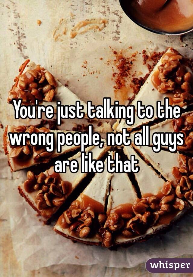 You're just talking to the wrong people, not all guys are like that 