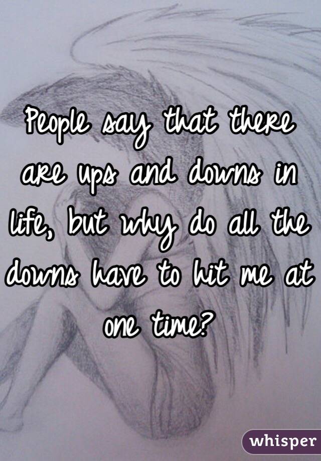 People say that there are ups and downs in life, but why do all the downs have to hit me at one time?