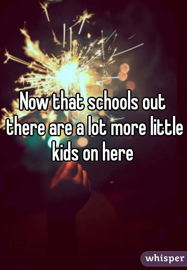 Now that schools out there are a lot more little kids on here 