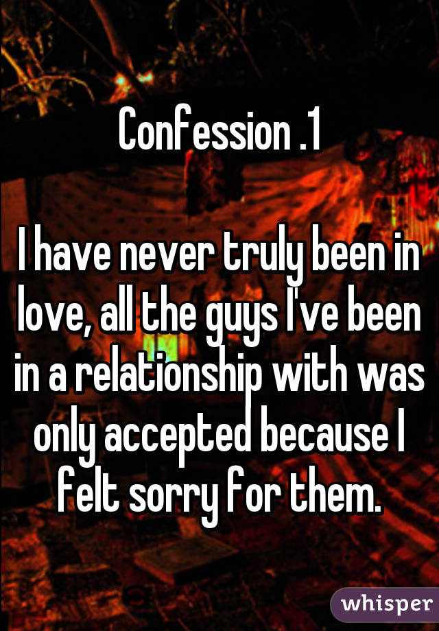 Confession .1

I have never truly been in love, all the guys I've been in a relationship with was only accepted because I felt sorry for them.