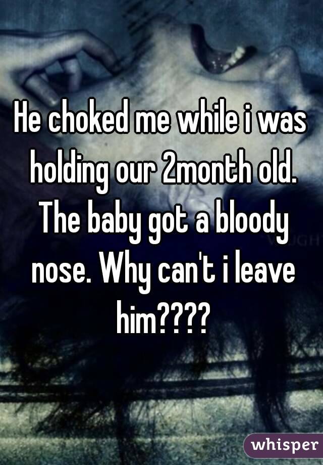 He choked me while i was holding our 2month old. The baby got a bloody nose. Why can't i leave him????