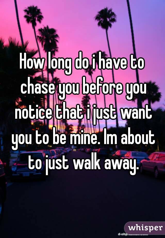 How long do i have to chase you before you notice that i just want you to be mine. Im about to just walk away.