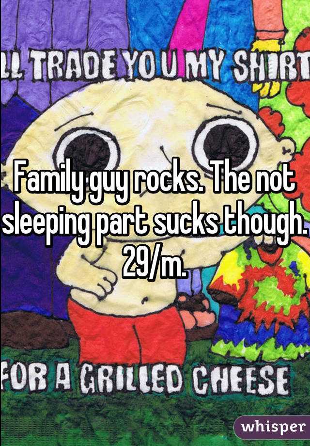 Family guy rocks. The not sleeping part sucks though. 29/m.